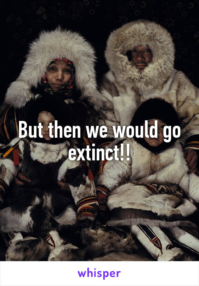 But then we would go extinct!!