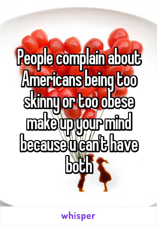 People complain about Americans being too skinny or too obese make up your mind because u can't have both