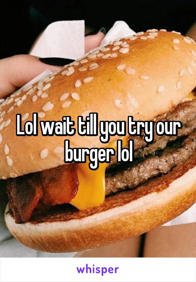 Lol wait till you try our burger lol