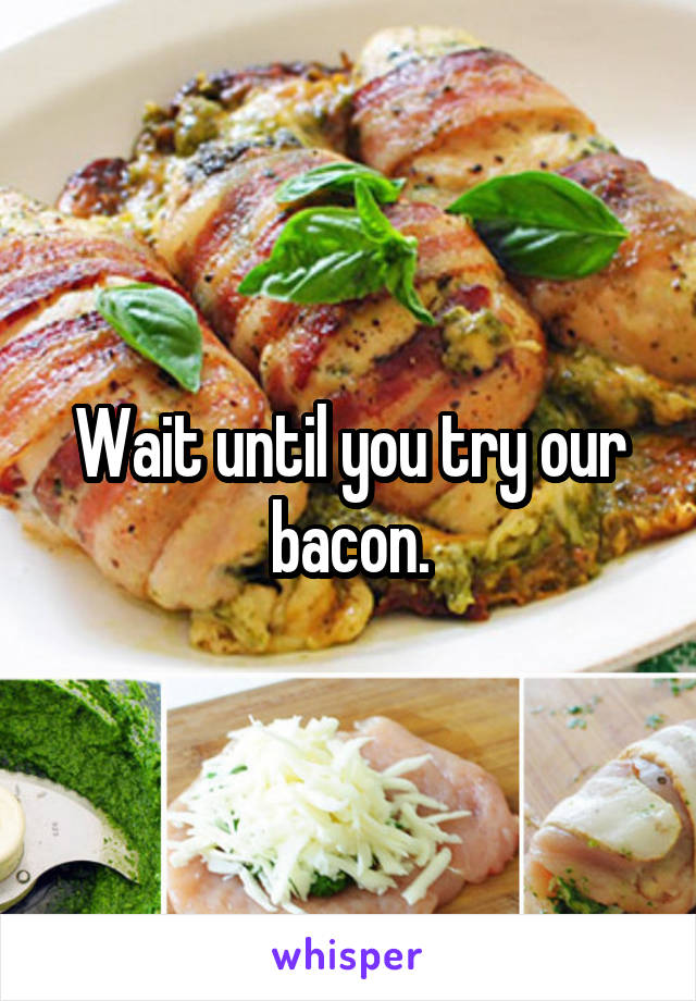 Wait until you try our bacon.