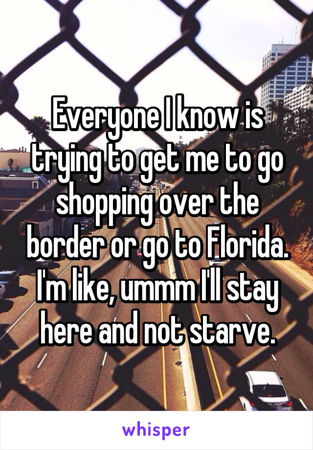 Everyone I know is trying to get me to go shopping over the border or go to Florida. I'm like, ummm I'll stay here and not starve.