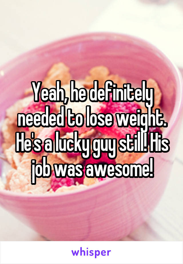 Yeah, he definitely needed to lose weight. He's a lucky guy still! His job was awesome!