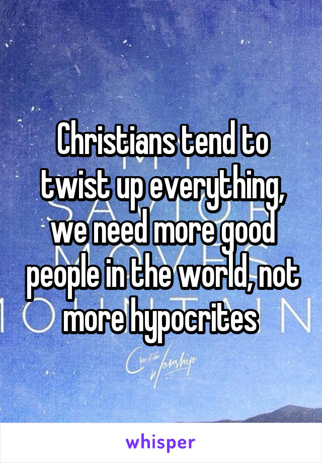 Christians tend to twist up everything, we need more good people in the world, not more hypocrites 