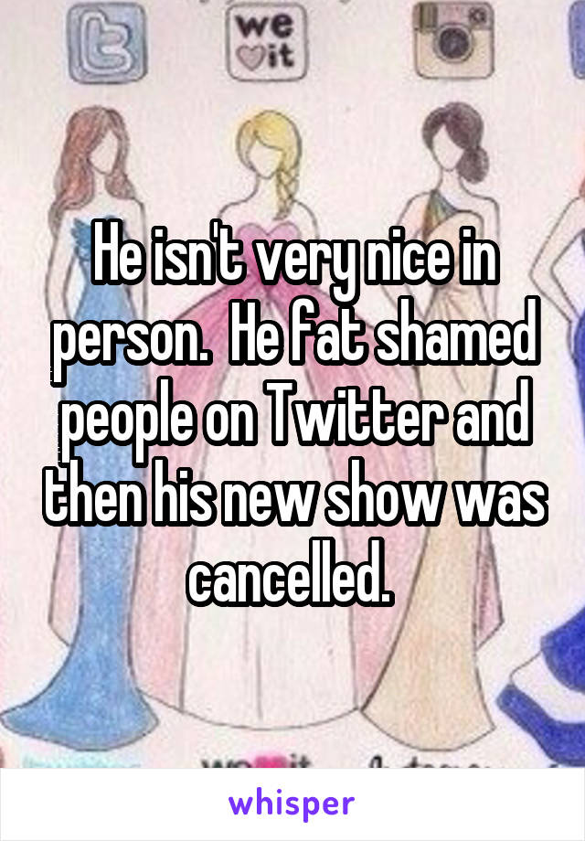 He isn't very nice in person.  He fat shamed people on Twitter and then his new show was cancelled. 