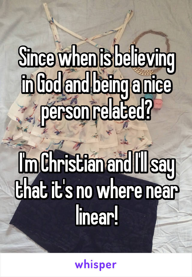 Since when is believing in God and being a nice person related?

I'm Christian and I'll say that it's no where near linear!