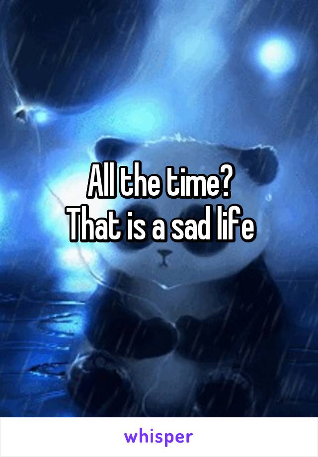 All the time?
That is a sad life

