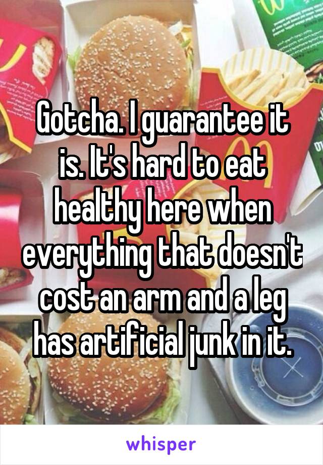 Gotcha. I guarantee it is. It's hard to eat healthy here when everything that doesn't cost an arm and a leg has artificial junk in it.