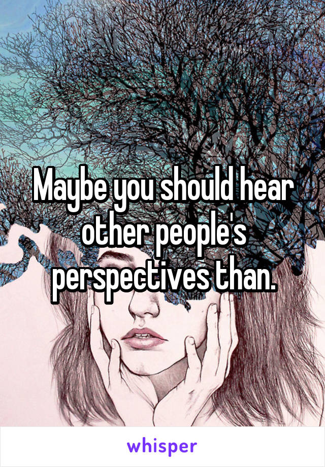 Maybe you should hear other people's perspectives than.