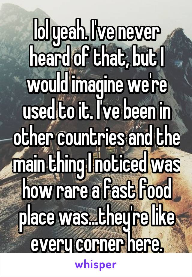 lol yeah. I've never heard of that, but I would imagine we're used to it. I've been in other countries and the main thing I noticed was how rare a fast food place was...they're like every corner here.