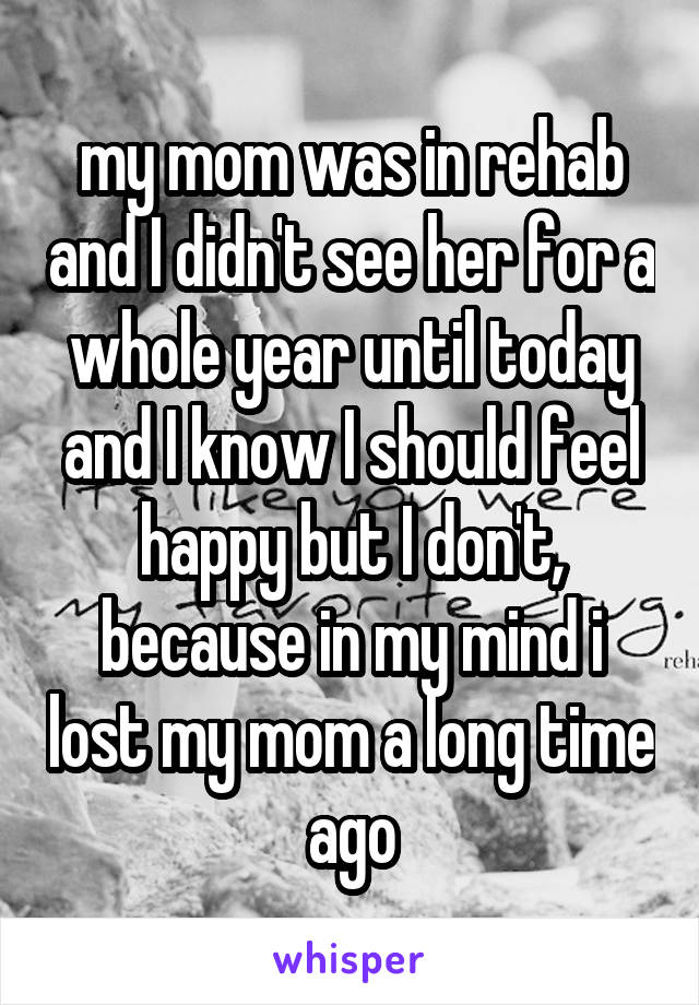 my mom was in rehab and I didn't see her for a whole year until today and I know I should feel happy but I don't, because in my mind i lost my mom a long time ago
