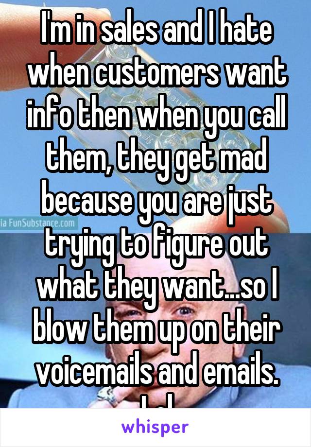 I'm in sales and I hate when customers want info then when you call them, they get mad because you are just trying to figure out what they want...so I blow them up on their voicemails and emails. Lol