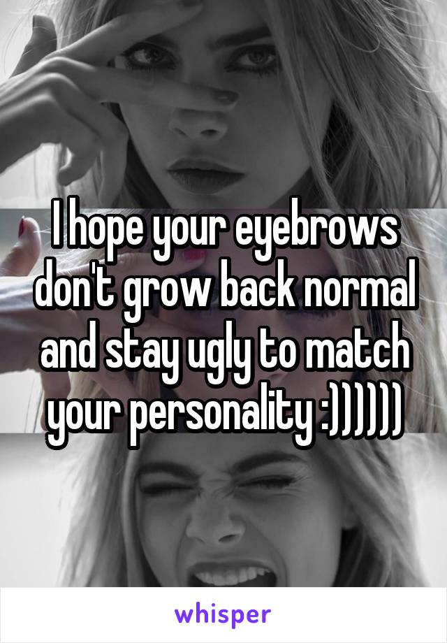 I hope your eyebrows don't grow back normal and stay ugly to match your personality :))))))