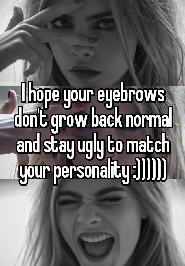 I hope your eyebrows don't grow back normal and stay ugly to match your personality :))))))