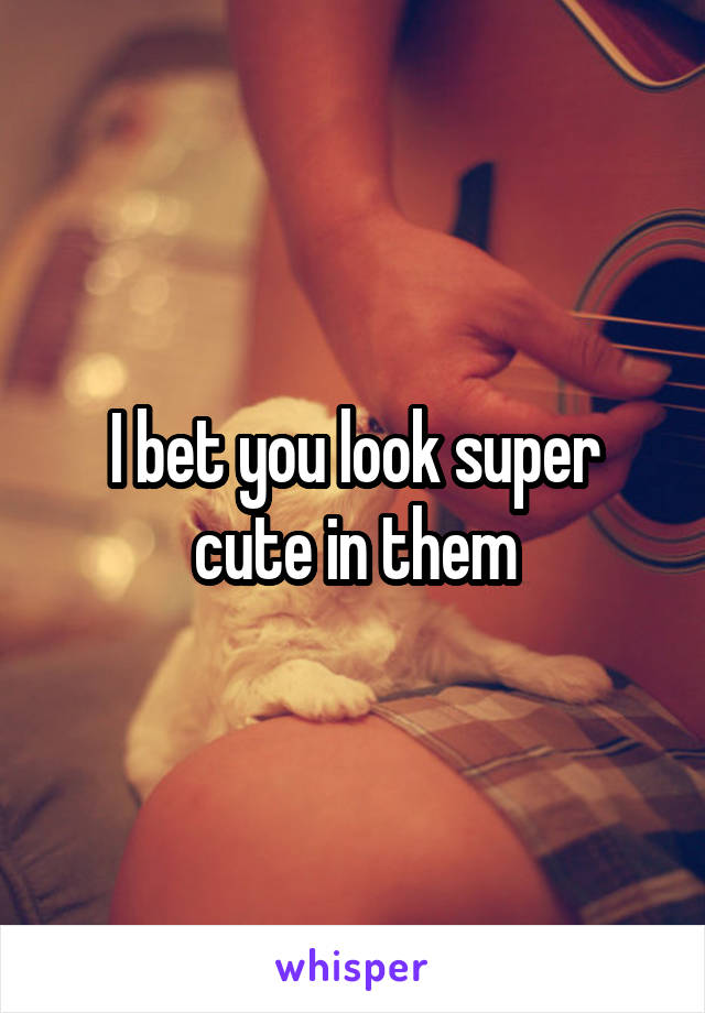 I bet you look super cute in them