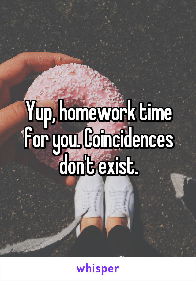 Yup, homework time for you. Coincidences don't exist.