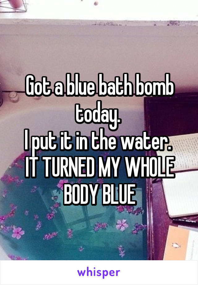 Got a blue bath bomb today. 
I put it in the water. 
IT TURNED MY WHOLE BODY BLUE