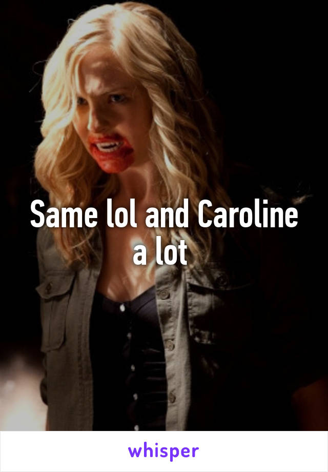 Same lol and Caroline a lot 