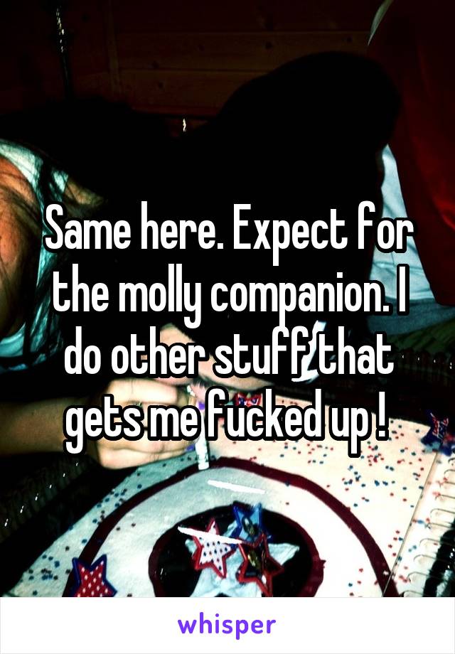 Same here. Expect for the molly companion. I do other stuff that gets me fucked up ! 