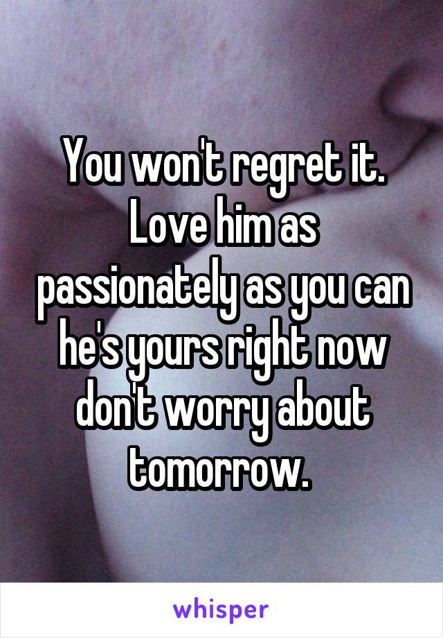 You won't regret it. Love him as passionately as you can he's yours right now don't worry about tomorrow. 