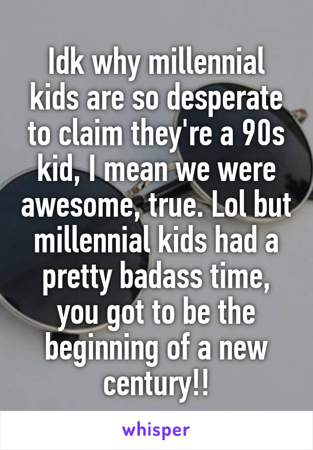 Idk why millennial kids are so desperate to claim they're a 90s kid, I mean we were awesome, true. Lol but millennial kids had a pretty badass time, you got to be the beginning of a new century!!