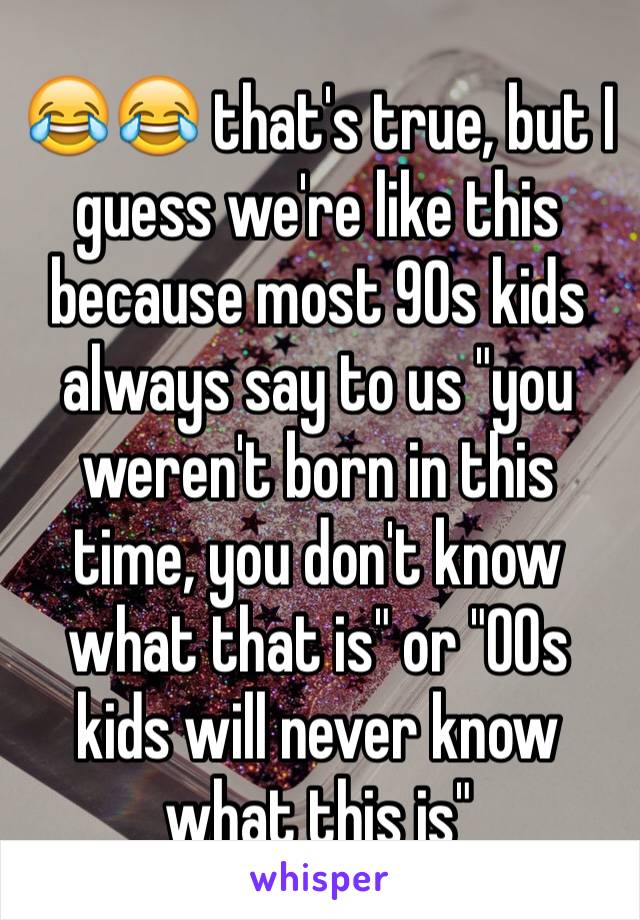 😂😂 that's true, but I guess we're like this because most 90s kids always say to us "you weren't born in this time, you don't know what that is" or "00s kids will never know what this is" 