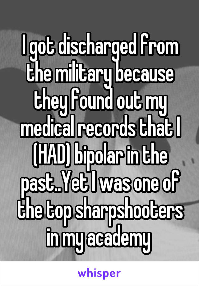 I got discharged from the military because they found out my medical records that I (HAD) bipolar in the past..Yet I was one of the top sharpshooters in my academy 