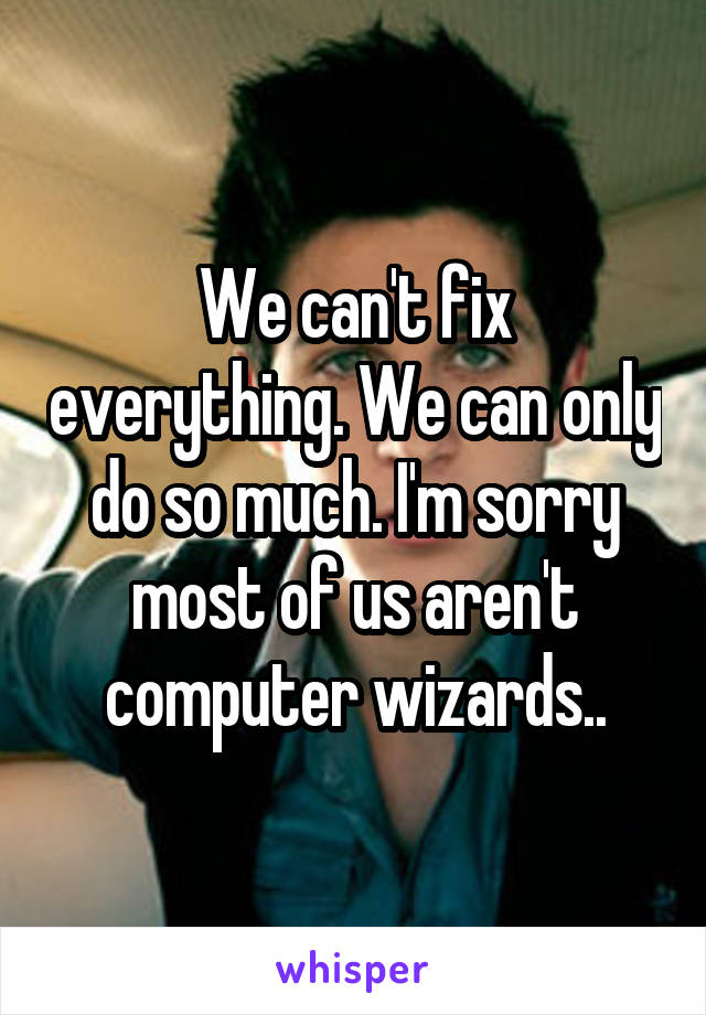 We can't fix everything. We can only do so much. I'm sorry most of us aren't computer wizards..