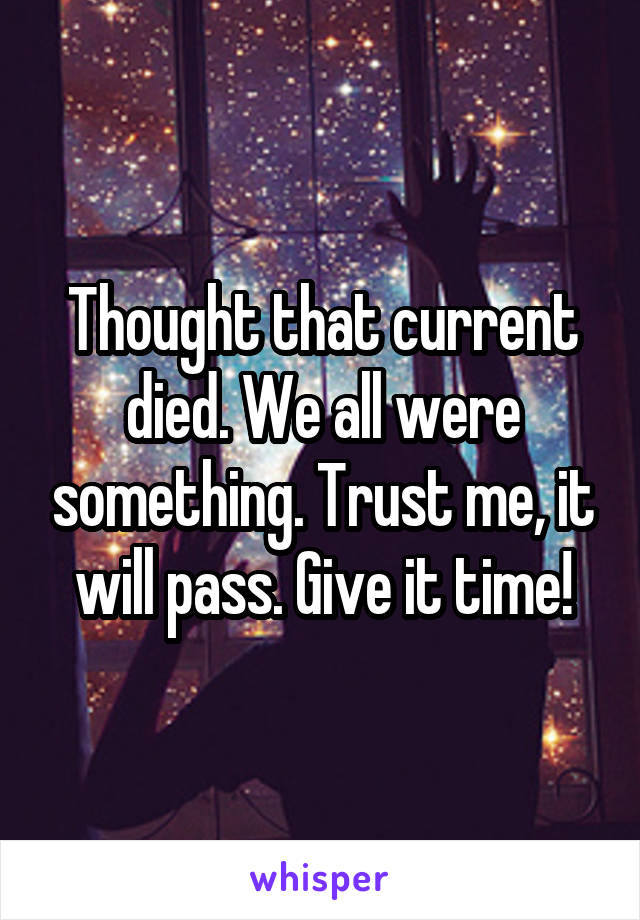 Thought that current died. We all were something. Trust me, it will pass. Give it time!