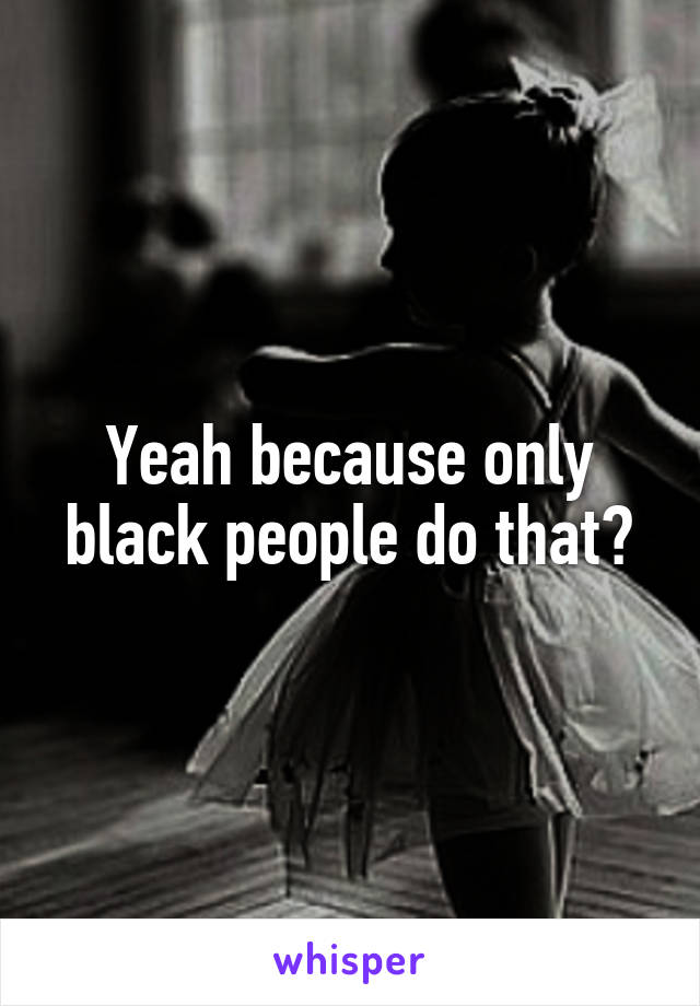 Yeah because only black people do that?