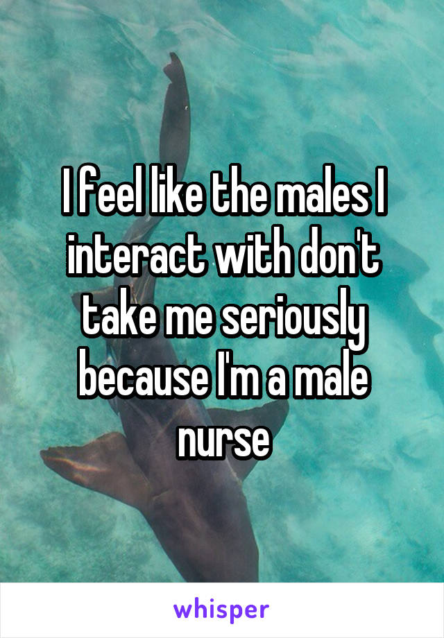 I feel like the males I interact with don't take me seriously because I'm a male nurse