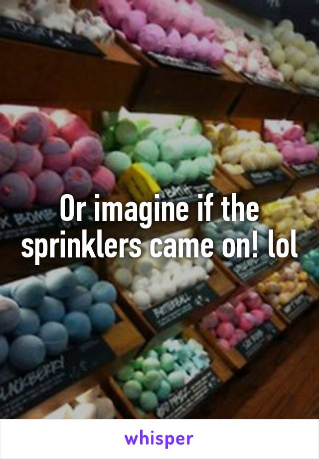 Or imagine if the sprinklers came on! lol