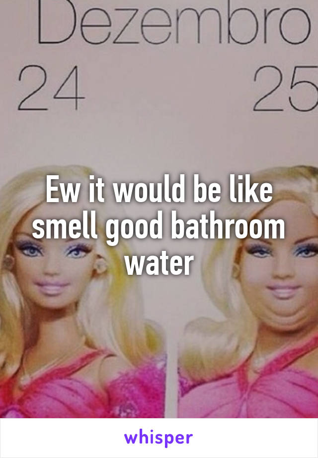 Ew it would be like smell good bathroom water