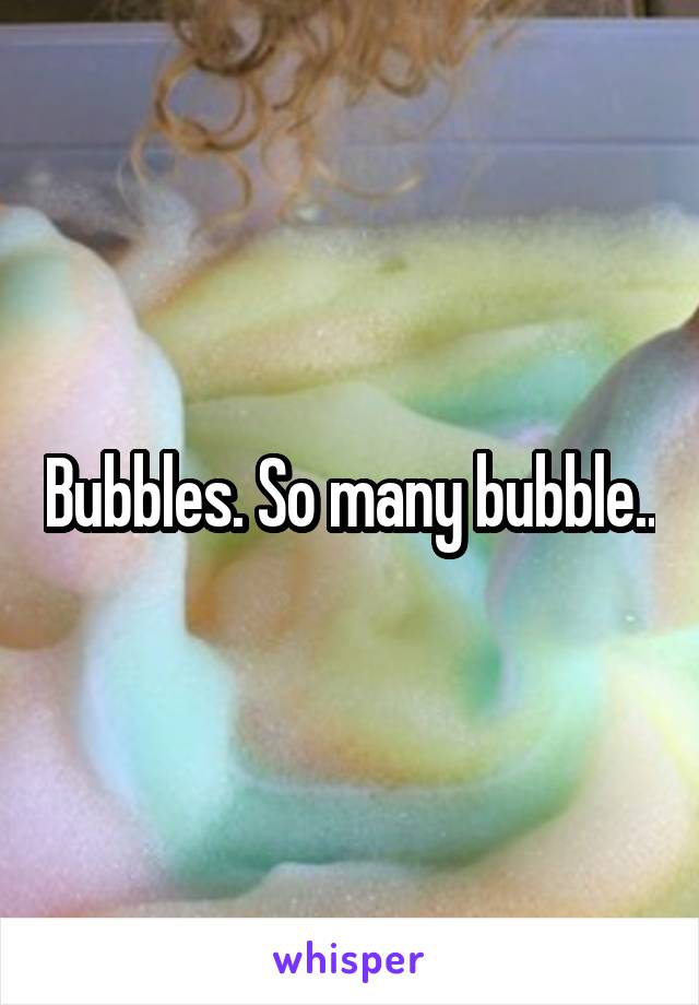 Bubbles. So many bubble..