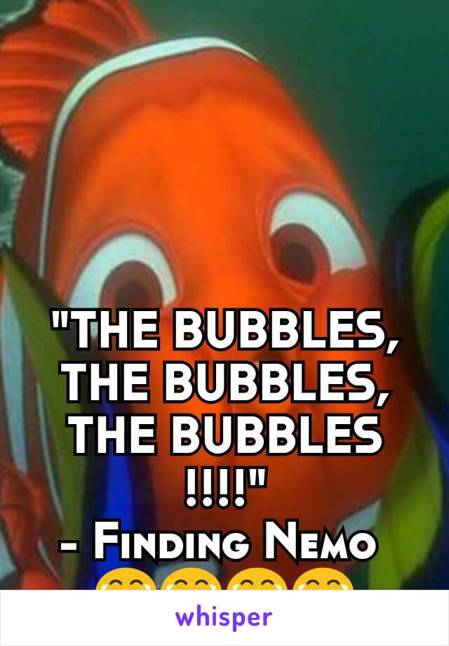 "THE BUBBLES, THE BUBBLES, THE BUBBLES
!!!!"
- Finding Nemo 
😂😂😂😂