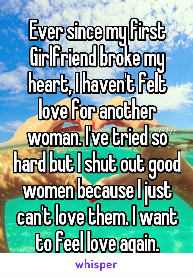 Ever since my first Girlfriend broke my heart, I haven't felt love for another woman. I've tried so hard but I shut out good women because I just can't love them. I want to feel love again.