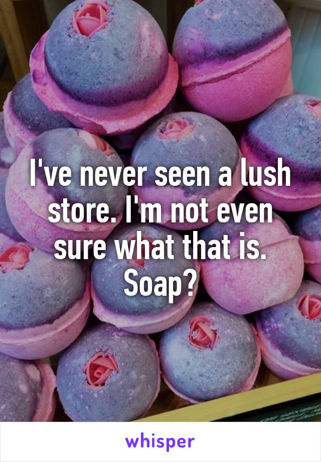 I've never seen a lush store. I'm not even sure what that is. Soap?