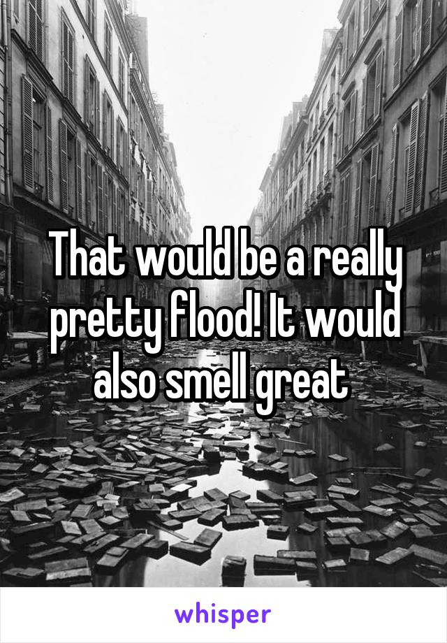 That would be a really pretty flood! It would also smell great 