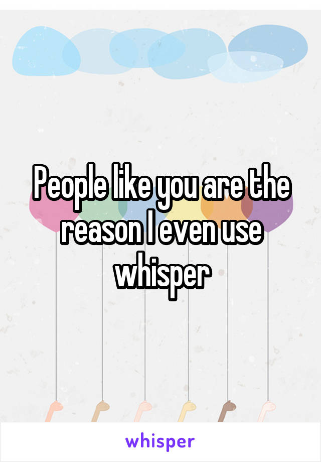 People like you are the reason I even use whisper