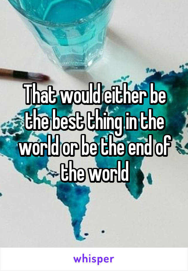 That would either be the best thing in the world or be the end of the world