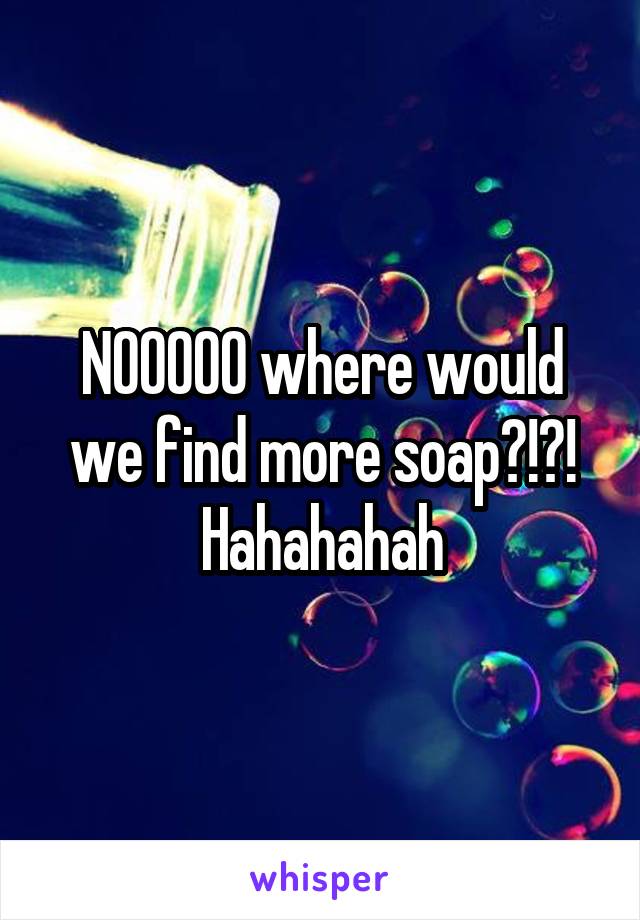 NOOOOO where would we find more soap?!?! Hahahahah