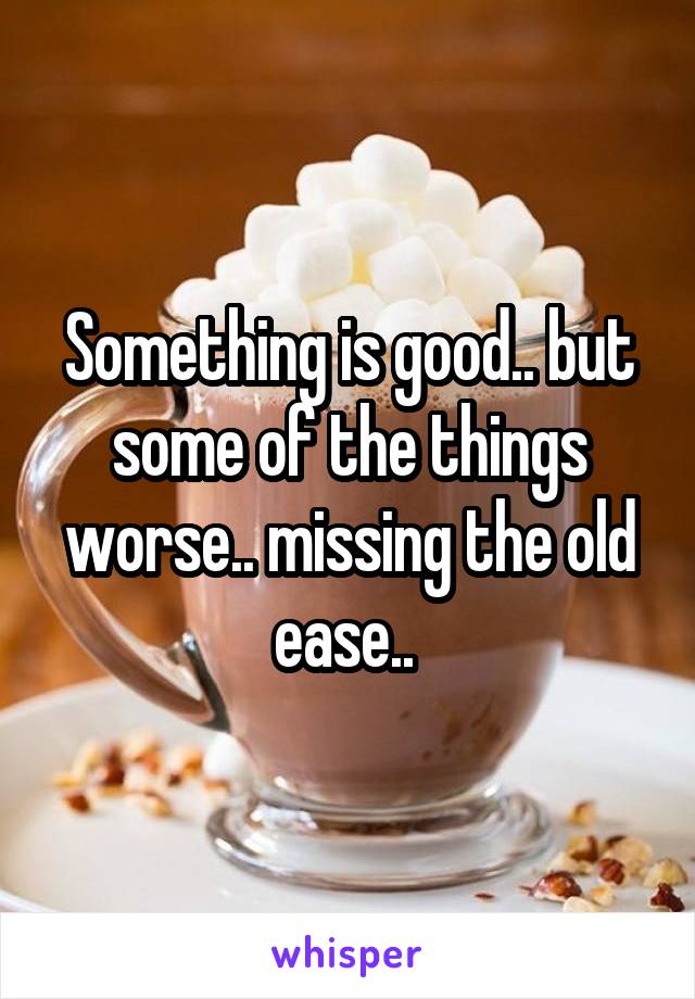 Something is good.. but some of the things worse.. missing the old ease.. 