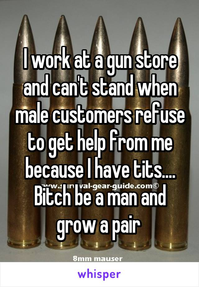 I work at a gun store and can't stand when male customers refuse to get help from me because I have tits.... Bitch be a man and grow a pair 