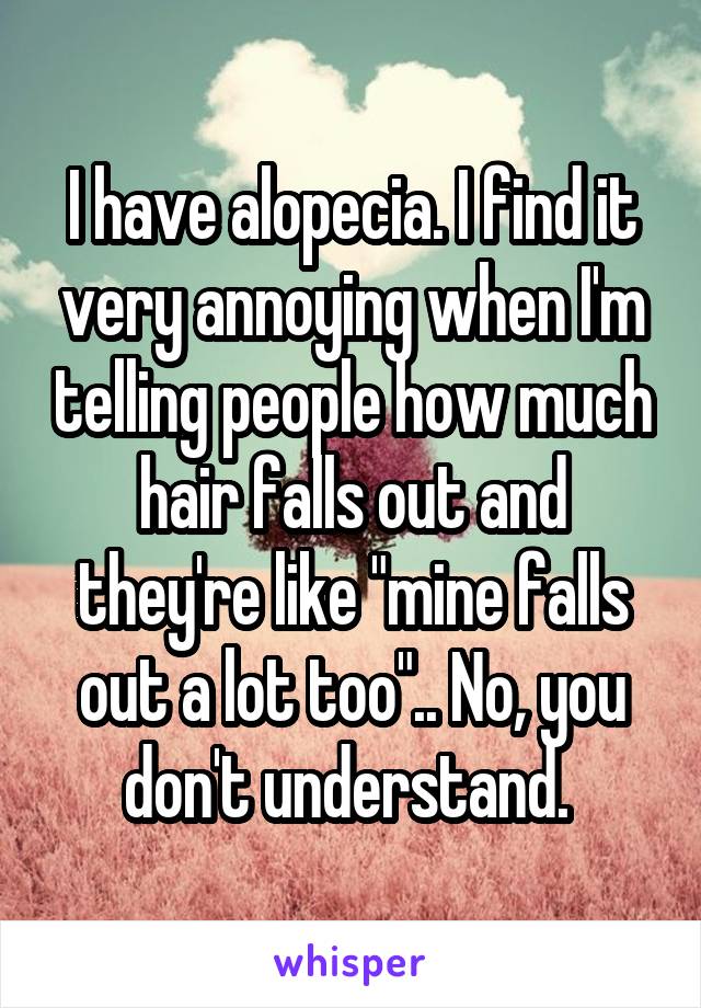 I have alopecia. I find it very annoying when I'm telling people how much hair falls out and they're like "mine falls out a lot too".. No, you don't understand. 
