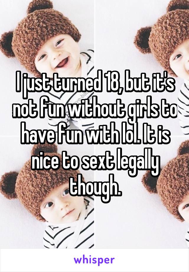 I just turned 18, but it's not fun without girls to have fun with lol. It is nice to sext legally though.