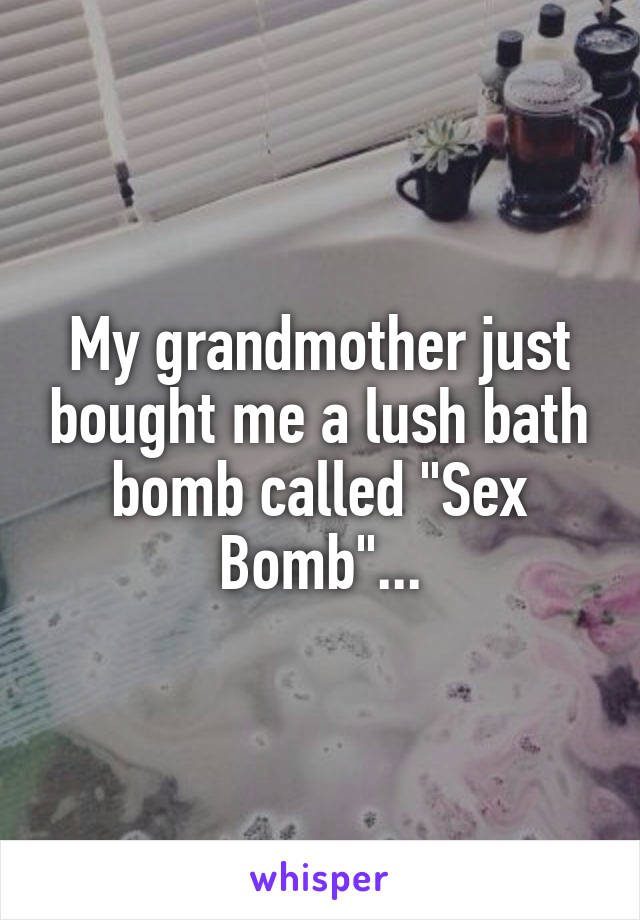 My grandmother just bought me a lush bath bomb called "Sex Bomb"...