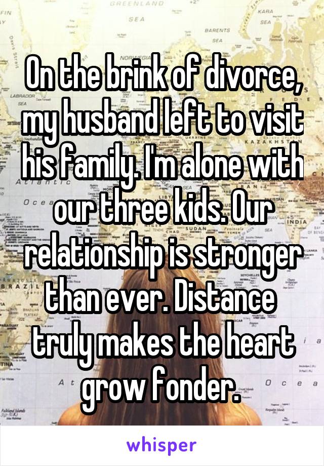 On the brink of divorce, my husband left to visit his family. I'm alone with our three kids. Our relationship is stronger than ever. Distance  truly makes the heart grow fonder. 