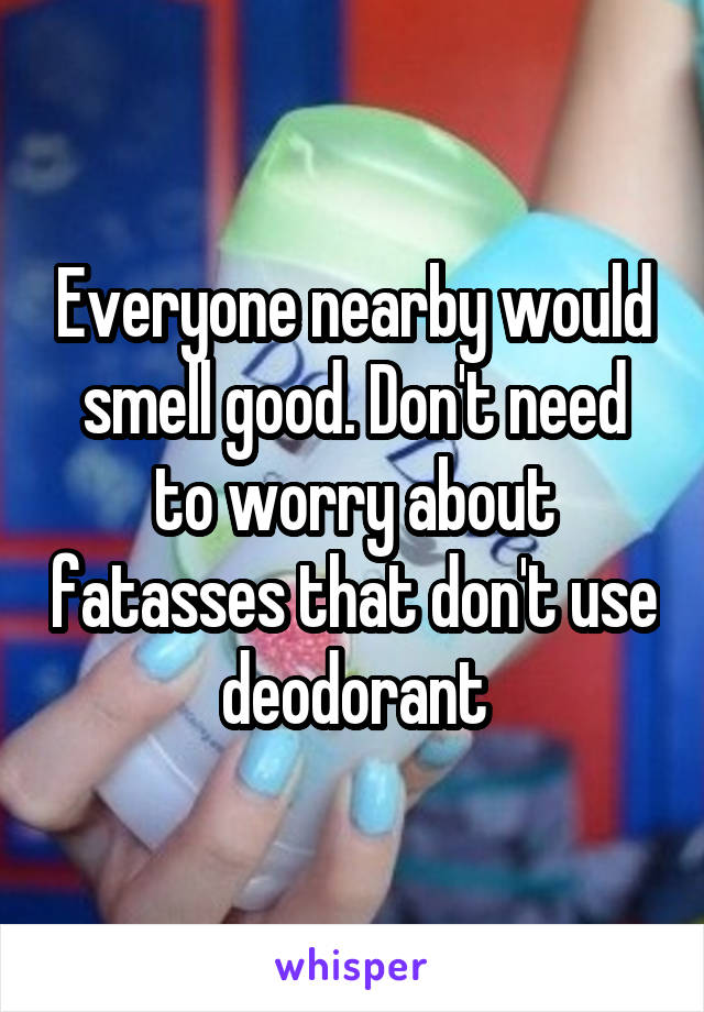 Everyone nearby would smell good. Don't need to worry about fatasses that don't use deodorant