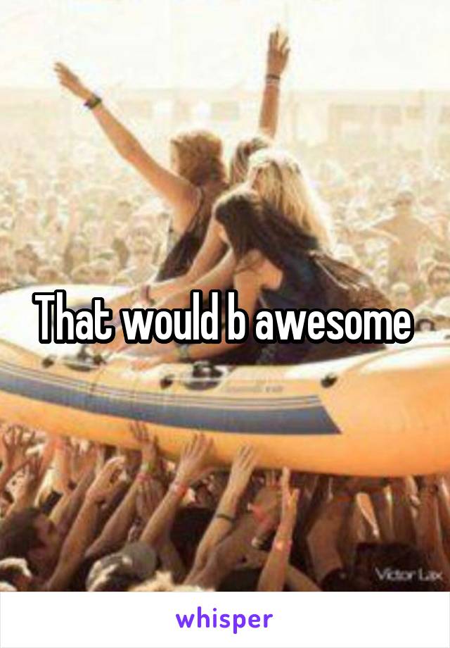 That would b awesome 