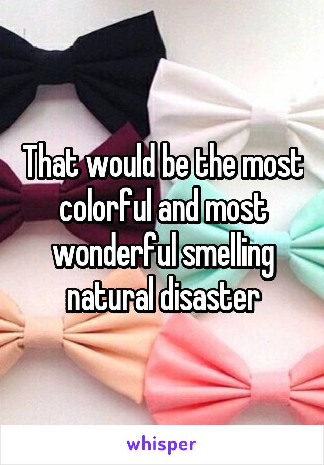 That would be the most colorful and most wonderful smelling natural disaster