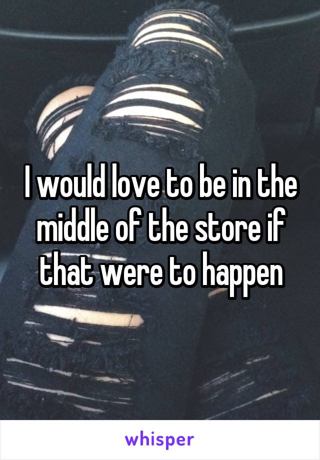 I would love to be in the middle of the store if that were to happen